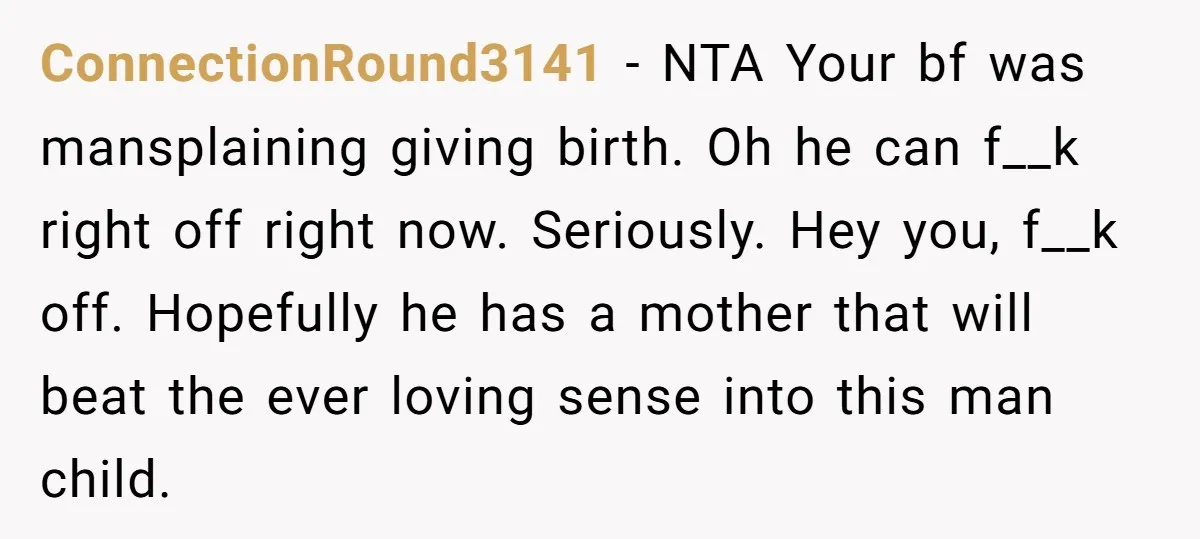 ConnectionRound3141 − NTA Your bf was mansplaining giving birth. Oh he can f__k right off right now. Seriously. Hey you, f__k off. Hopefully he has a mother that will beat...