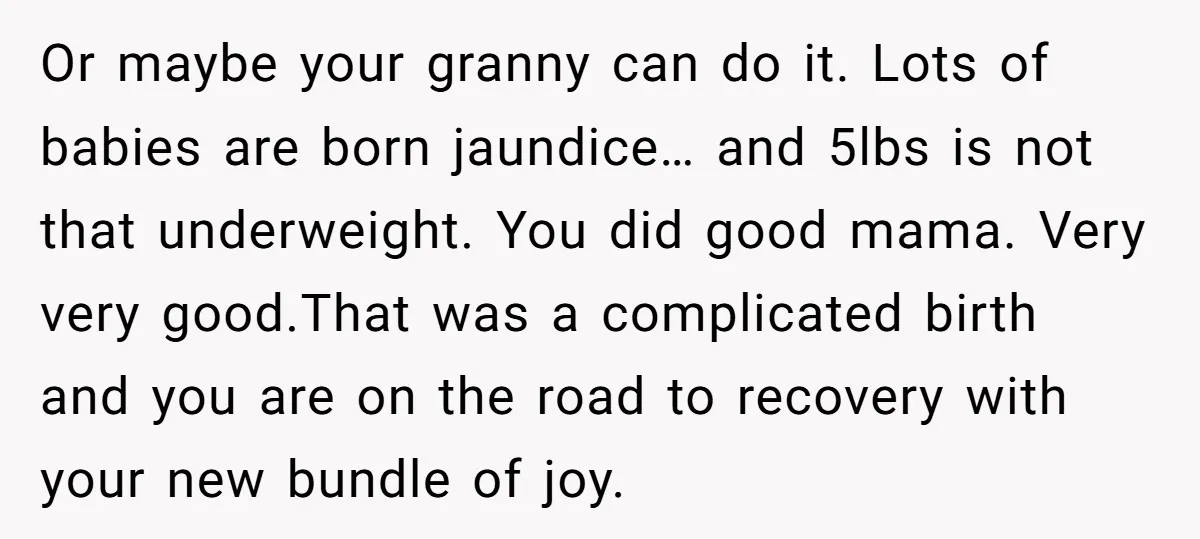 Or maybe your granny can do it. Lots of babies are born jaundice… and 5lbs is not that underweight. You did good mama. Very very good.That was a complicated birth...