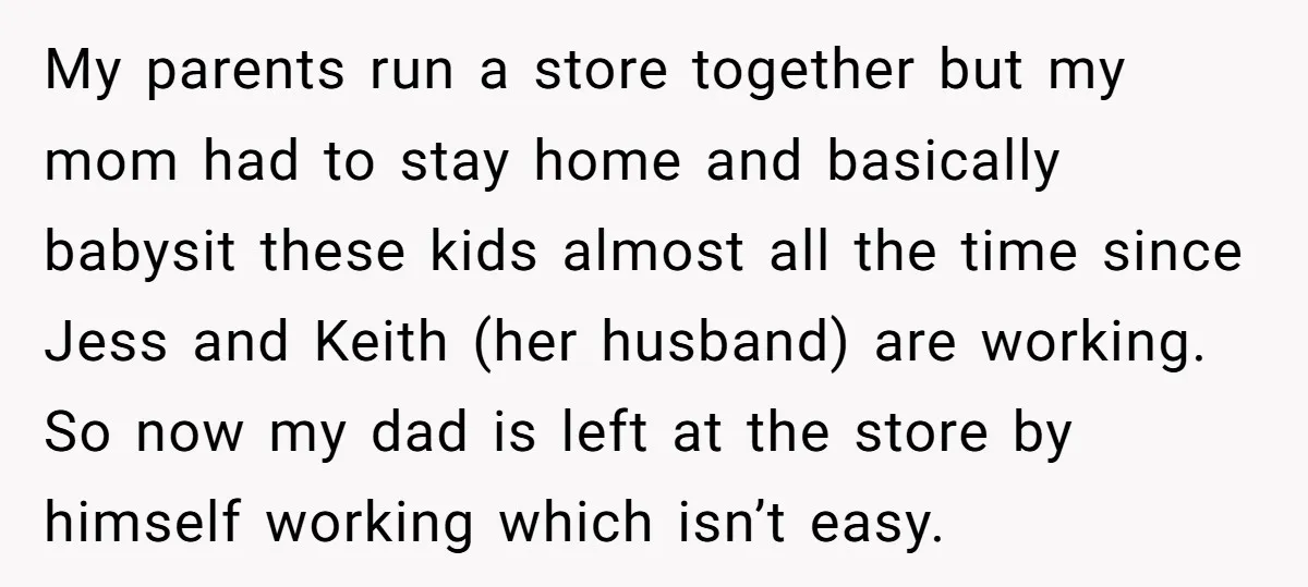My parents run a store together but my mom had to stay home and basically babysit these kids almost all the time since Jess and Keith (her husband) are working....