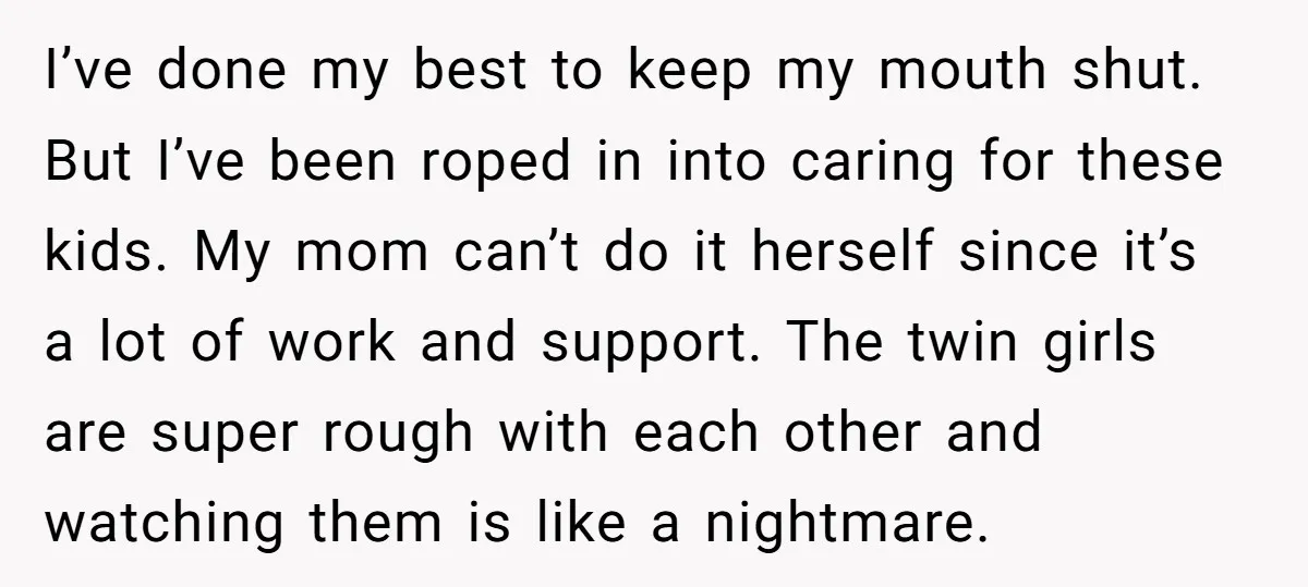 I’ve done my best to keep my mouth shut. But I’ve been roped in into caring for these kids. My mom can’t do it herself since it’s a lot of...