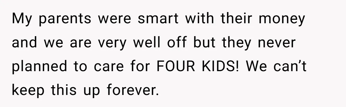 My parents were smart with their money and we are very well off but they never planned to care for FOUR KIDS! We can’t keep this up forever.