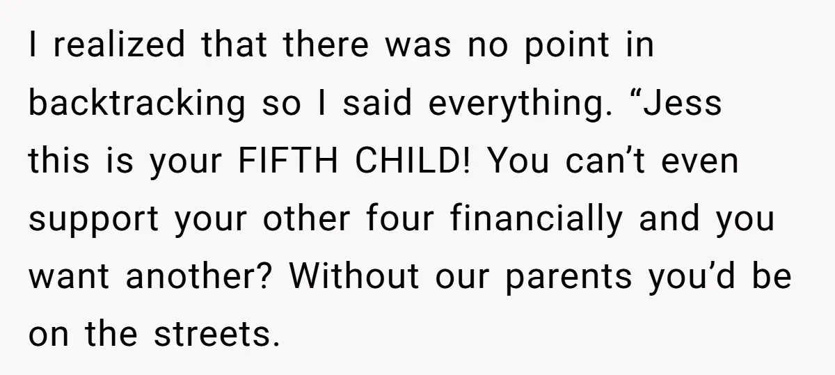 I realized that there was no point in backtracking so I said everything. “Jess this is your FIFTH CHILD! You can’t even support your other four financially and you want...