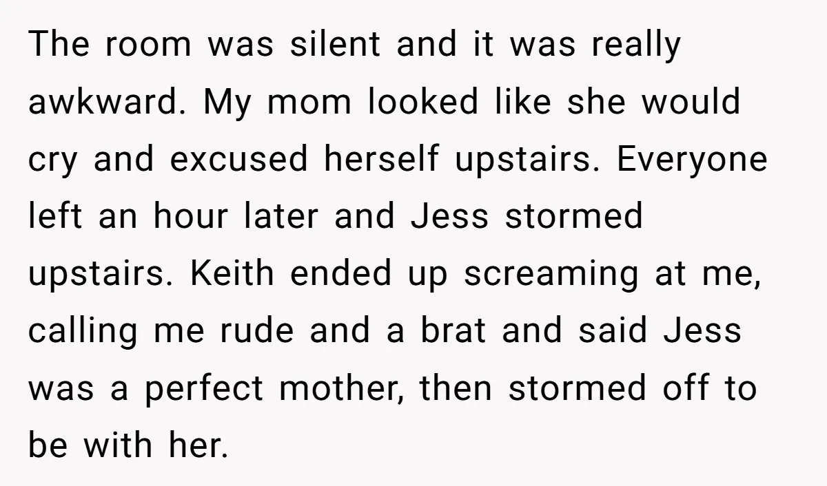 The room was silent and it was really awkward. My mom looked like she would cry and excused herself upstairs. Everyone left an hour later and Jess stormed upstairs. Keith...