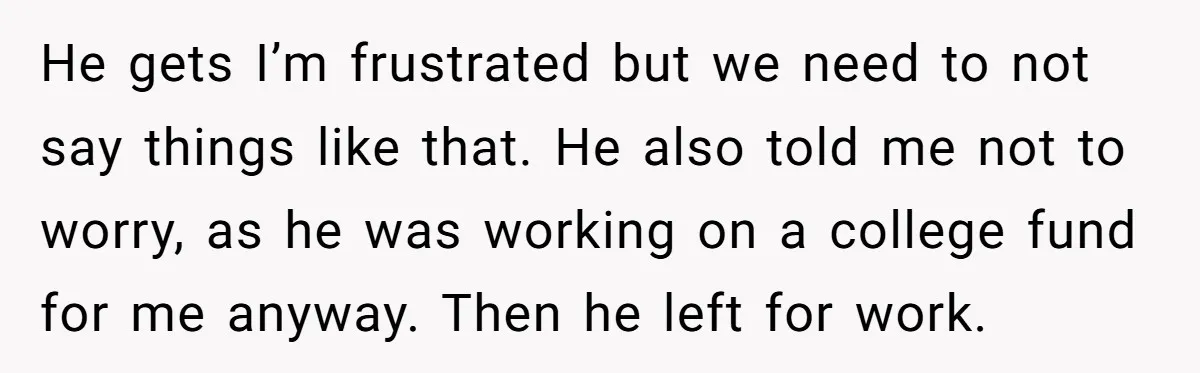 He gets I’m frustrated but we need to not say things like that. He also told me not to worry, as he was working on a college fund for me...