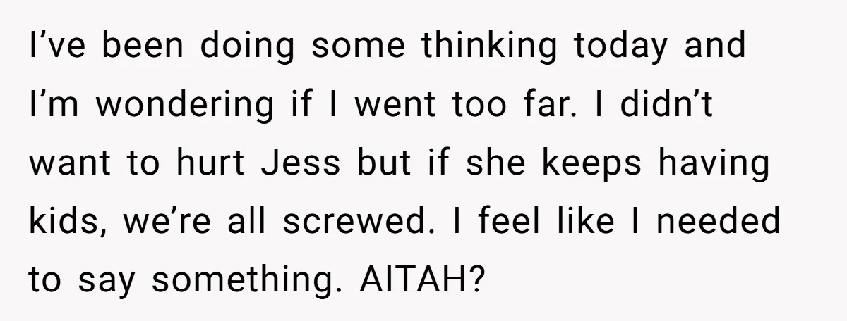 I’ve been doing some thinking today and I’m wondering if I went too far. I didn’t want to hurt Jess but if she keeps having kids, we’re all screwed. I...