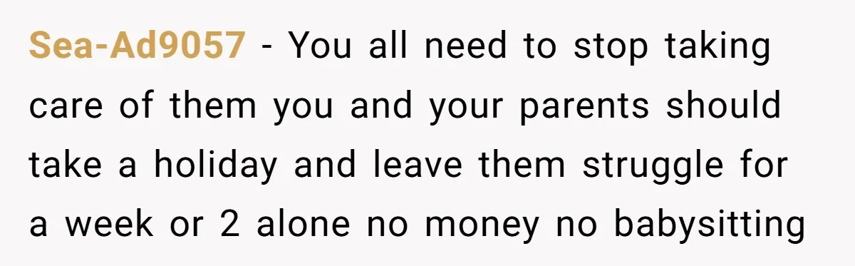 Sea-Ad9057 − You all need to stop taking care of them you and your parents should take a holiday and leave them struggle for a week or 2 alone no...