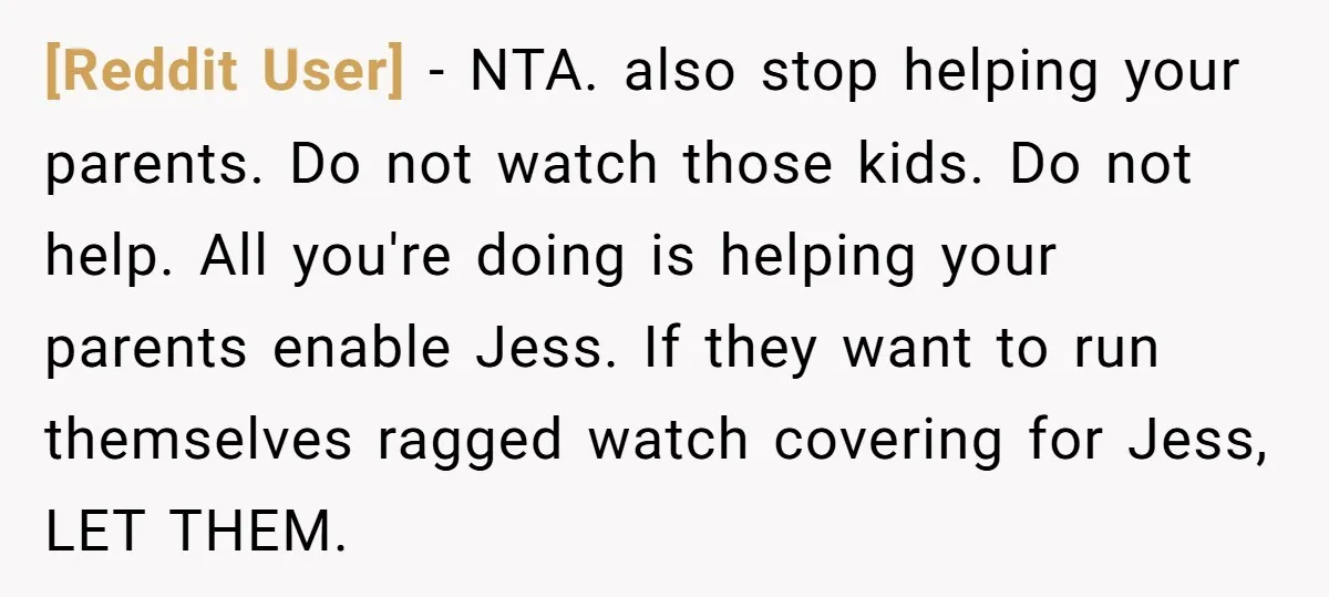 [Reddit User] − NTA. also stop helping your parents. Do not watch those kids. Do not help. All you're doing is helping your parents enable Jess. If they want to...