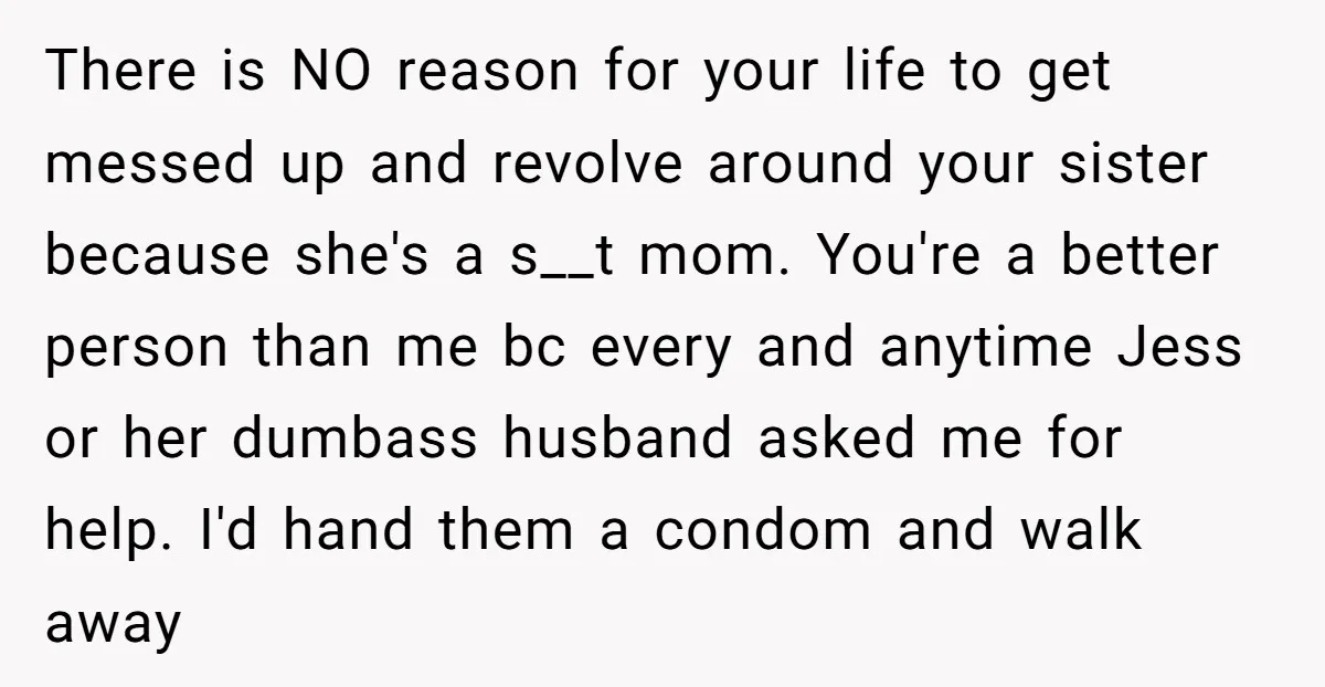 There is NO reason for your life to get messed up and revolve around your sister because she's a s__t mom. You're a better person than me bc every and...