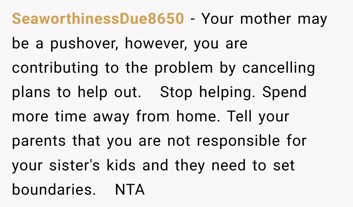 SeaworthinessDue8650 − Your mother may be a pushover, however, you are contributing to the problem by cancelling plans to help out. Stop helping. Spend more time away from home. Tell...