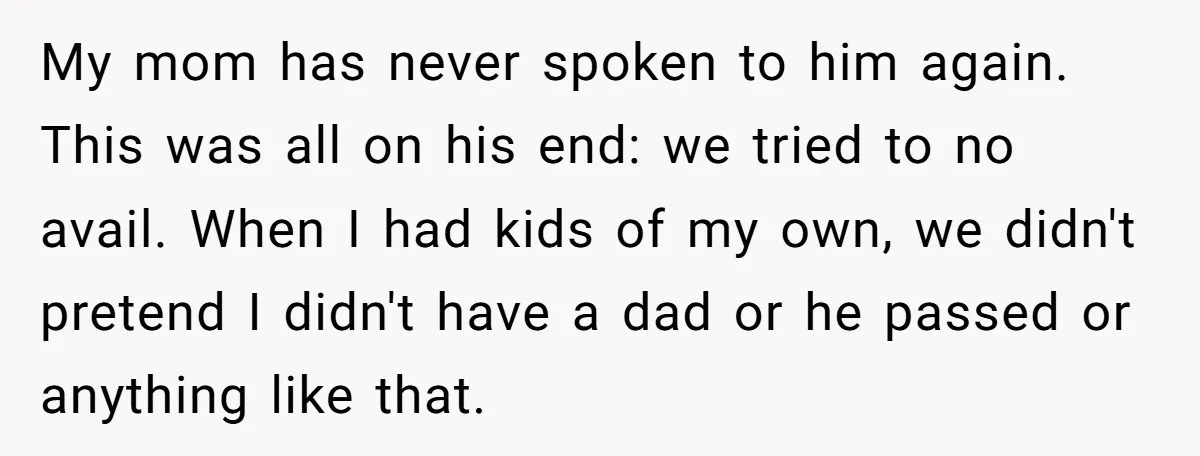 My mom has never spoken to him again. This was all on his end: we tried to no avail. When I had kids of my own, we didn't pretend I...