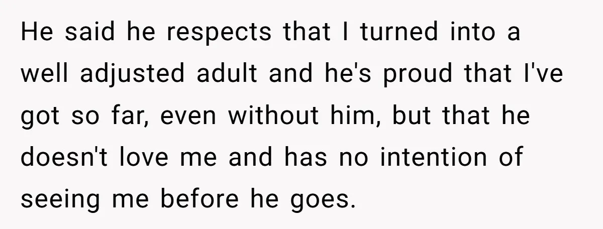 He said he respects that I turned into a well adjusted adult and he's proud that I've got so far, even without him, but that he doesn't love me and...