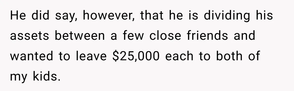He did say, however, that he is dividing his assets between a few close friends and wanted to leave $25,000 each to both of my kids.