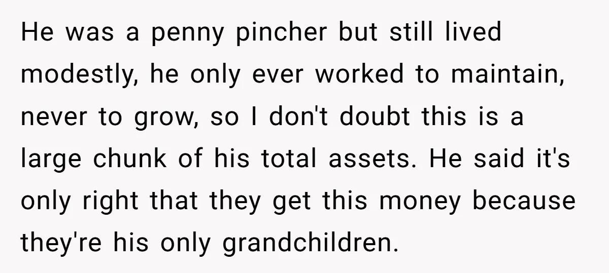 He was a penny pincher but still lived modestly, he only ever worked to maintain, never to grow, so I don't doubt this is a large chunk of his total...