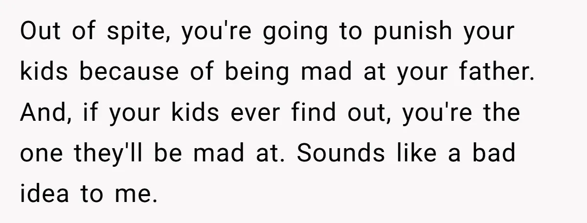 Out of spite, you're going to punish your kids because of being mad at your father. And, if your kids ever find out, you're the one they'll be mad at....