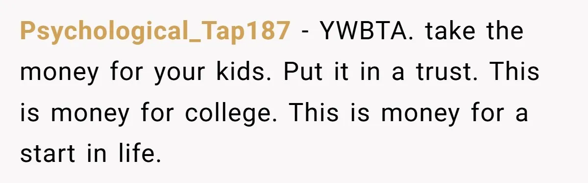 Psychological_Tap187 − YWBTA. take the money for your kids. Put it in a trust. This is money for college. This is money for a start in life.