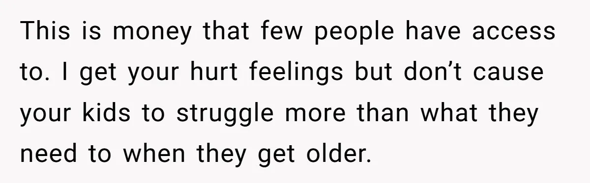 This is money that few people have access to. I get your hurt feelings but don’t cause your kids to struggle more than what they need to when they get...