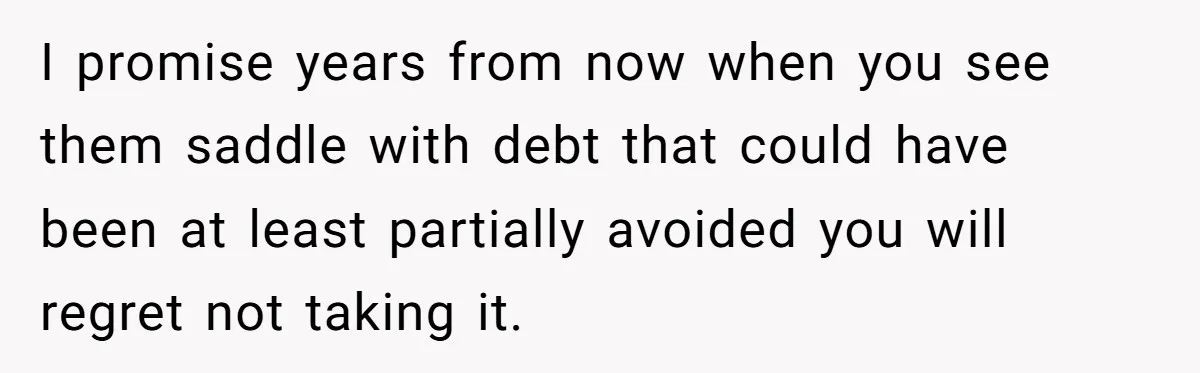 I promise years from now when you see them saddle with debt that could have been at least partially avoided you will regret not taking it.