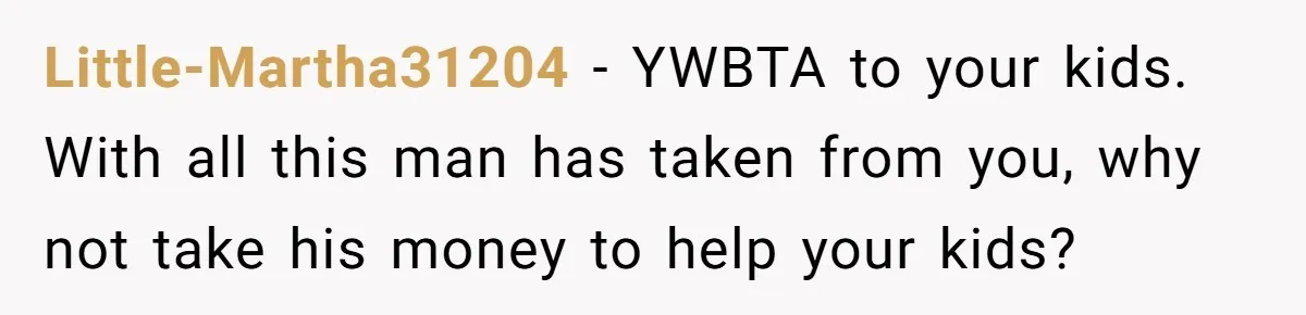 Little-Martha31204 − YWBTA to your kids. With all this man has taken from you, why not take his money to help your kids?