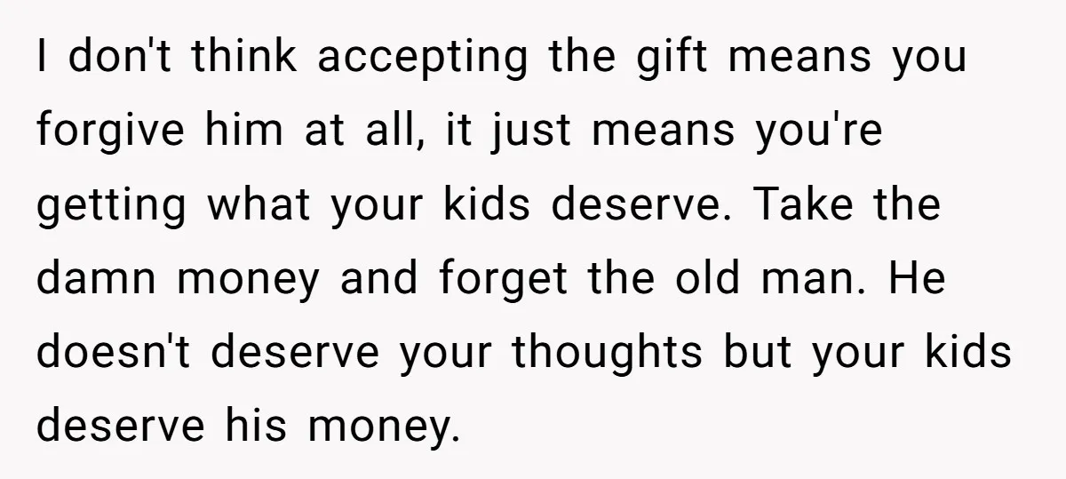 I don't think accepting the gift means you forgive him at all, it just means you're getting what your kids deserve. Take the damn money and forget the old man....