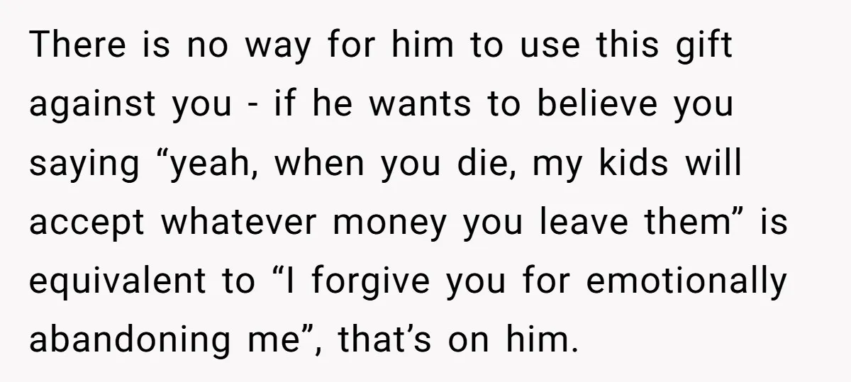 There is no way for him to use this gift against you - if he wants to believe you saying “yeah, when you die, my kids will accept whatever money...