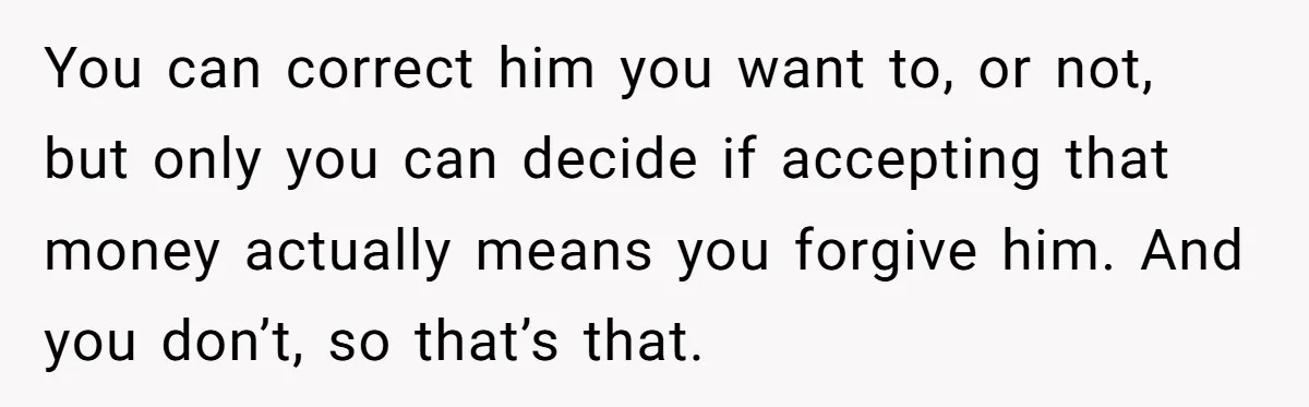 You can correct him you want to, or not, but only you can decide if accepting that money actually means you forgive him. And you don’t, so that’s that.