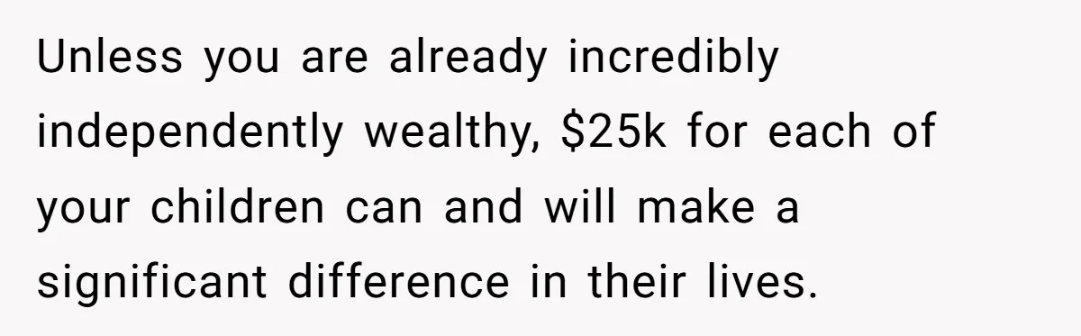 Unless you are already incredibly independently wealthy, $25k for each of your children can and will make a significant difference in their lives.