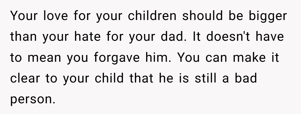 Your love for your children should be bigger than your hate for your dad. It doesn't have to mean you forgave him. You can make it clear to your child...