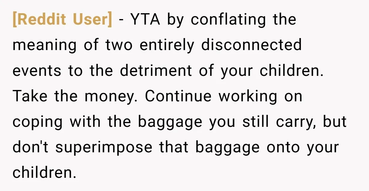 [Reddit User] − YTA by conflating the meaning of two entirely disconnected events to the detriment of your children. Take the money. Continue working on coping with the baggage you...