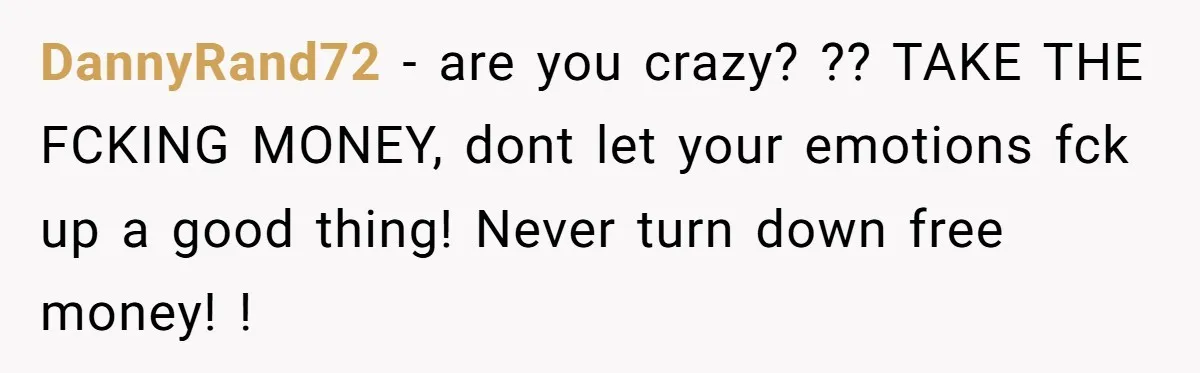 DannyRand72 − are you crazy? ?? TAKE THE FCKING MONEY, dont let your emotions fck up a good thing! Never turn down free money! !