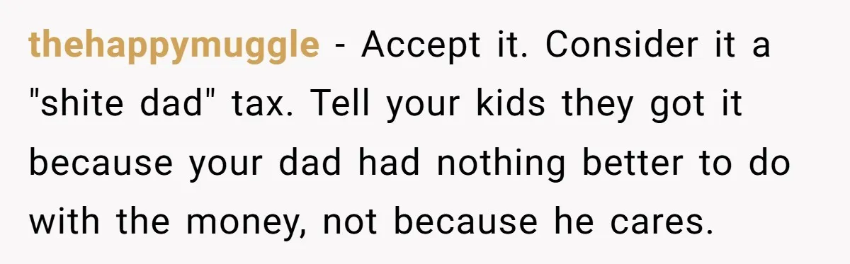 thehappymuggle − Accept it. Consider it a "shite dad" tax. Tell your kids they got it because your dad had nothing better to do with the money, not because he...