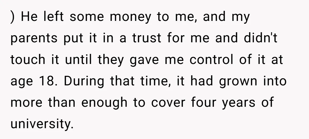 ) He left some money to me, and my parents put it in a trust for me and didn't touch it until they gave me control of it at age...