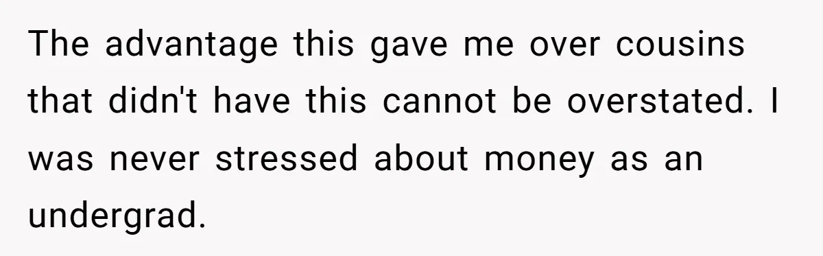 The advantage this gave me over cousins that didn't have this cannot be overstated. I was never stressed about money as an undergrad.