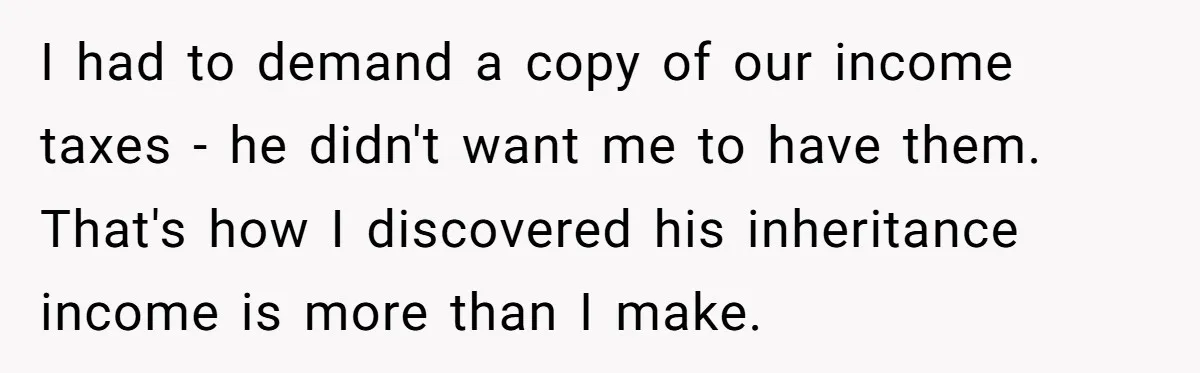 I had to demand a copy of our income taxes - he didn't want me to have them. That's how I discovered his inheritance income is more than I make.