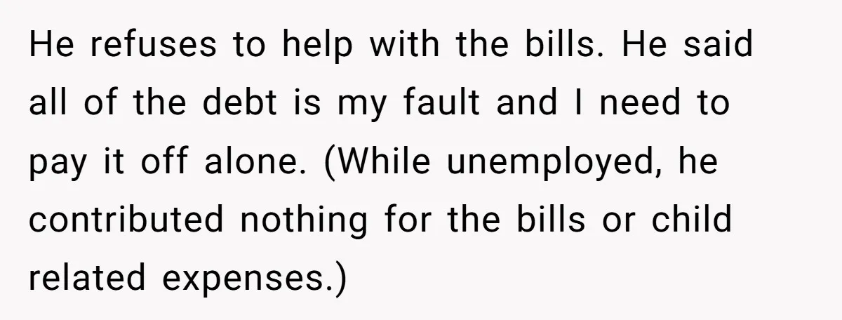 He refuses to help with the bills. He said all of the debt is my fault and I need to pay it off alone. (While unemployed, he contributed nothing for...