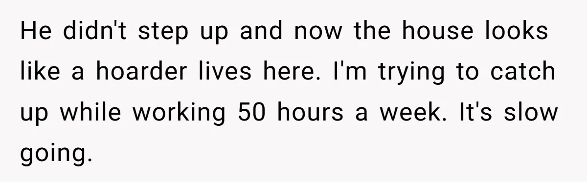 He didn't step up and now the house looks like a hoarder lives here. I'm trying to catch up while working 50 hours a week. It's slow going.