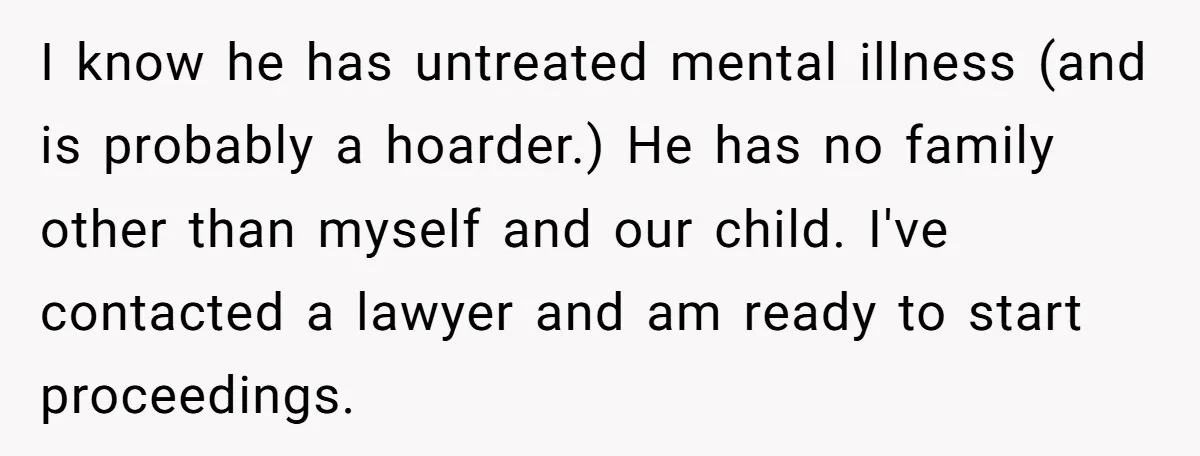 I know he has untreated mental illness (and is probably a hoarder.) He has no family other than myself and our child. I've contacted a lawyer and am ready to...