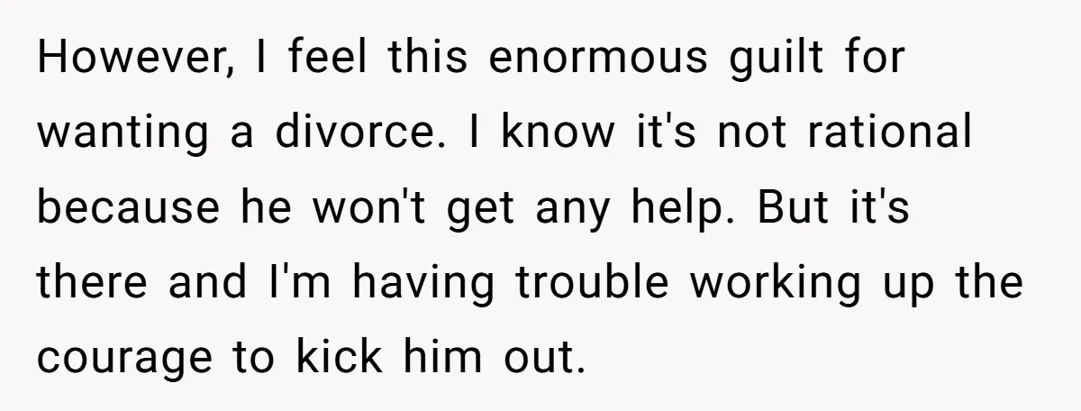However, I feel this enormous guilt for wanting a divorce. I know it's not rational because he won't get any help. But it's there and I'm having trouble working up...