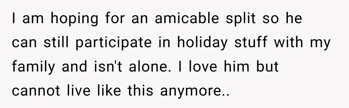 I am hoping for an amicable split so he can still participate in holiday stuff with my family and isn't alone. I love him but cannot live like this anymore..