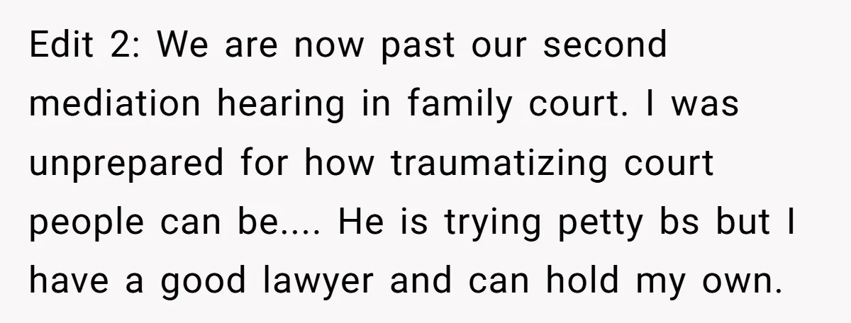 Edit 2: We are now past our second mediation hearing in family court. I was unprepared for how traumatizing court people can be.... He is trying petty bs but I...
