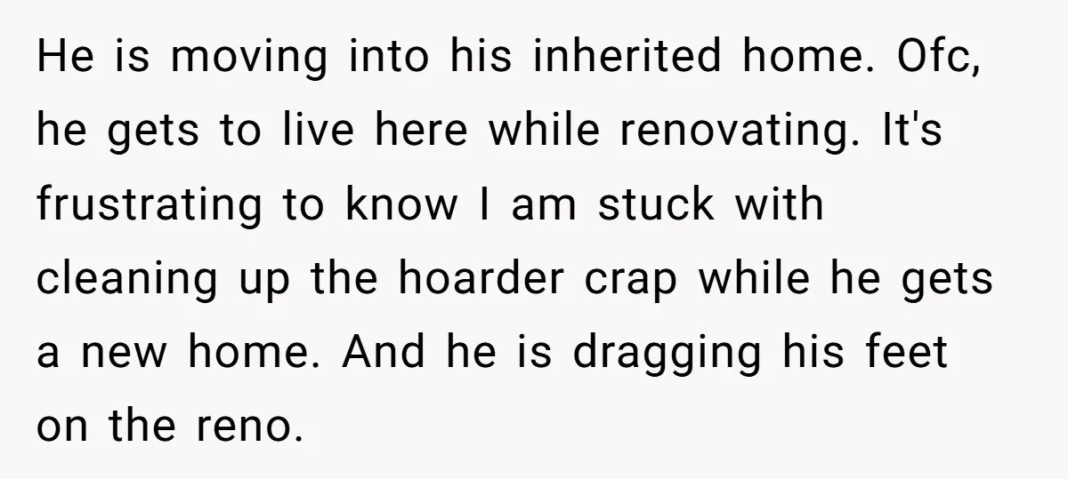 He is moving into his inherited home. Ofc, he gets to live here while renovating. It's frustrating to know I am stuck with cleaning up the hoarder crap while he...