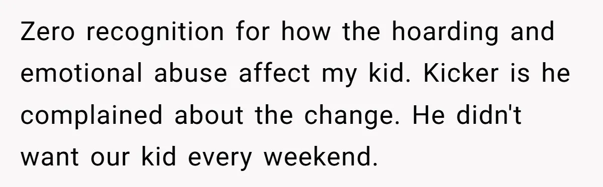 Zero recognition for how the hoarding and emotional abuse affect my kid. Kicker is he complained about the change. He didn't want our kid every weekend.