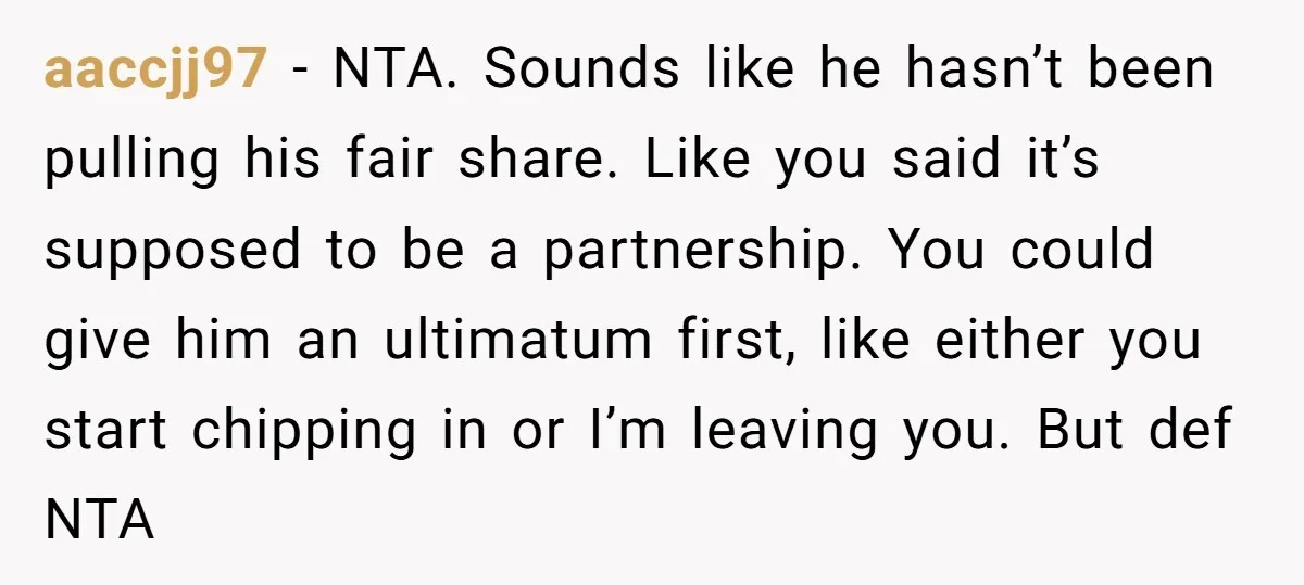 aaccjj97 − NTA. Sounds like he hasn’t been pulling his fair share. Like you said it’s supposed to be a partnership. You could give him an ultimatum first, like either...