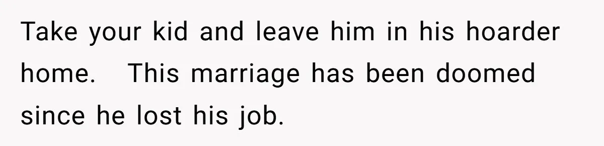 Take your kid and leave him in his hoarder home.   This marriage has been doomed since he lost his job.