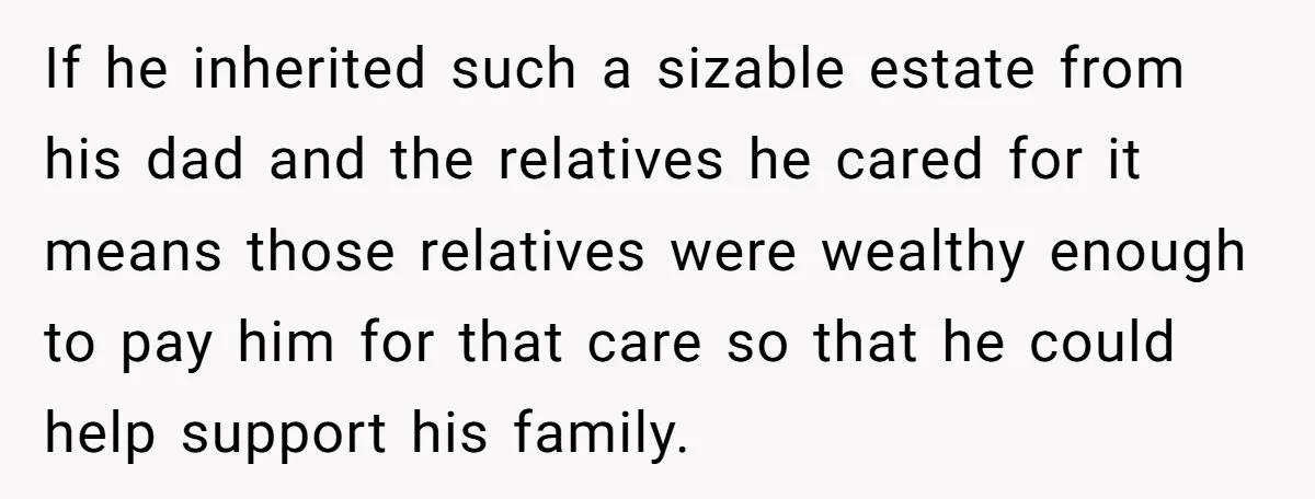 If he inherited such a sizable estate from his dad and the relatives he cared for it means those relatives were wealthy enough to pay him for that care so...