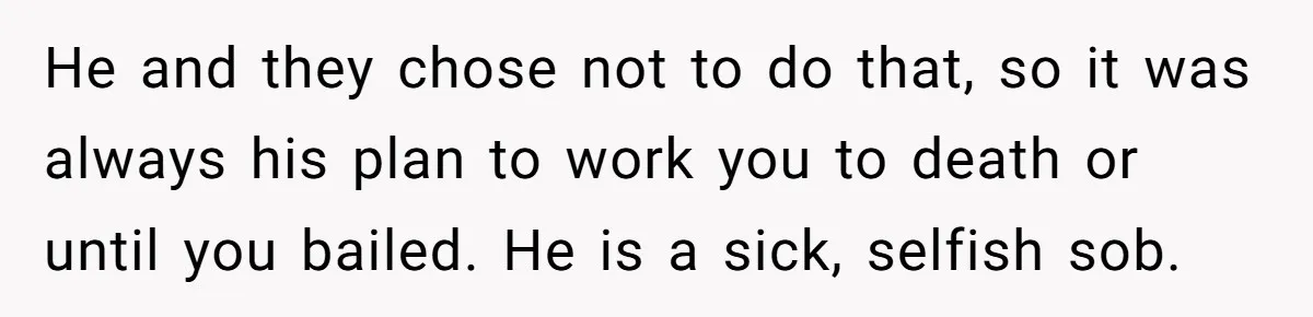 He and they chose not to do that, so it was always his plan to work you to death or until you bailed. He is a sick, selfish sob.