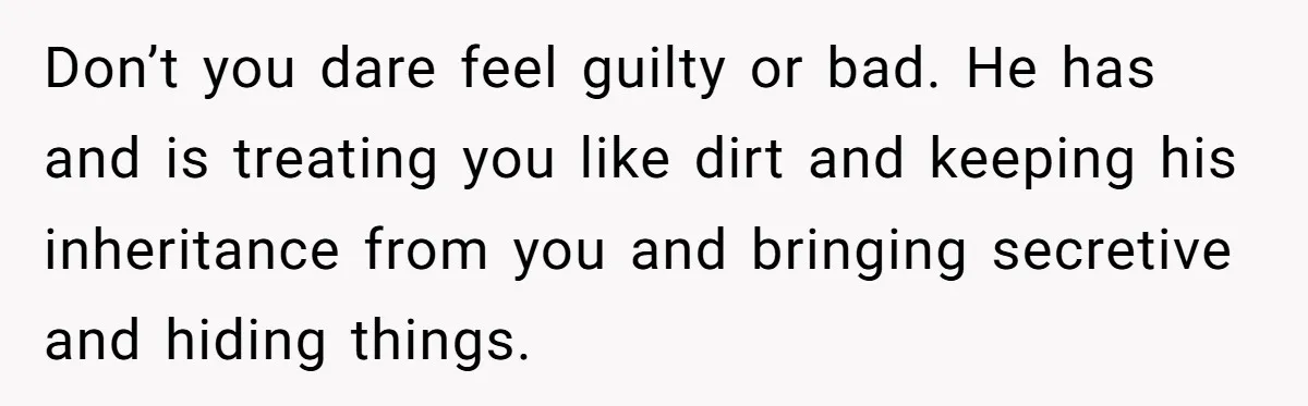 Don’t you dare feel guilty or bad. He has and is treating you like dirt and keeping his inheritance from you and bringing secretive and hiding things.