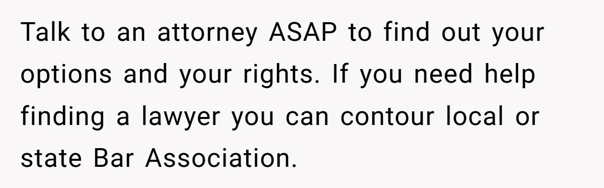 Talk to an attorney ASAP to find out your options and your rights. If you need help finding a lawyer you can contour local or state Bar Association.