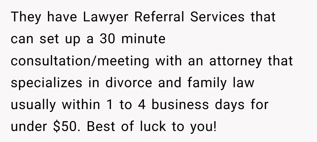 They have Lawyer Referral Services that can set up a 30 minute consultation/meeting with an attorney that specializes in divorce and family law usually within 1 to 4 business days...
