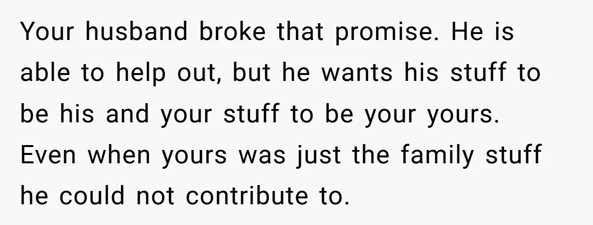 Your husband broke that promise. He is able to help out, but he wants his stuff to be his and your stuff to be your yours. Even when yours was...