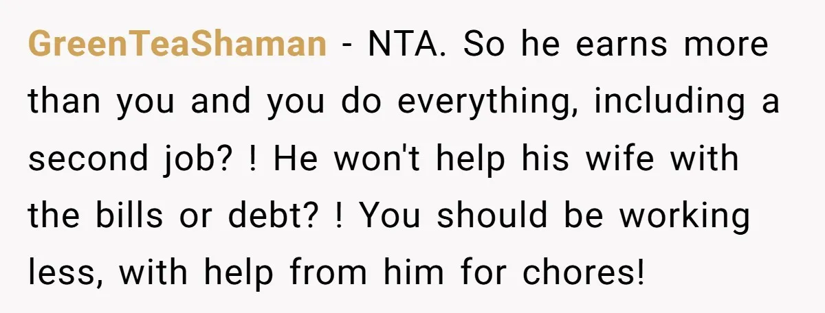 GreenTeaShaman − NTA. So he earns more than you and you do everything, including a second job? ! He won't help his wife with the bills or debt? ! You...